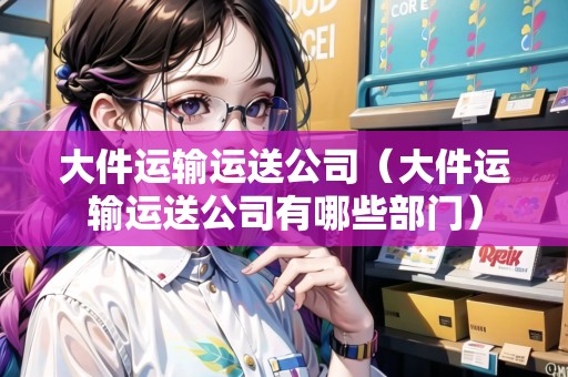 大件運(yùn)輸運(yùn)送公司（大件運(yùn)輸運(yùn)送公司有哪些部門）