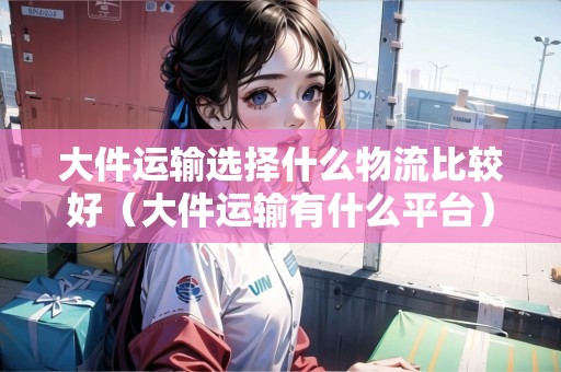 大件運(yùn)輸選擇什么物流比較好（大件運(yùn)輸有什么平臺(tái)）