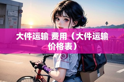 大件運(yùn)輸 費(fèi)用（大件運(yùn)輸價(jià)格表）