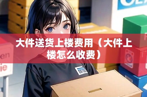 大件送貨上樓費用(大件上樓怎么收費) 大件送貨上樓費用(大件上樓怎么收費)