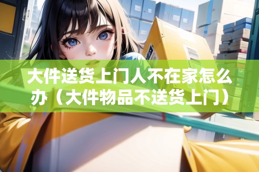 大件送貨上門人不在家怎么辦（大件物品不送貨上門）