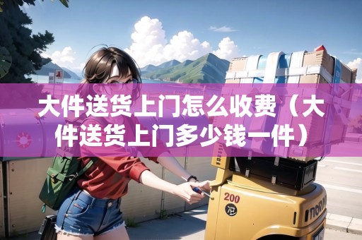 大件送貨上門(mén)怎么收費(fèi)（大件送貨上門(mén)多少錢(qián)一件）