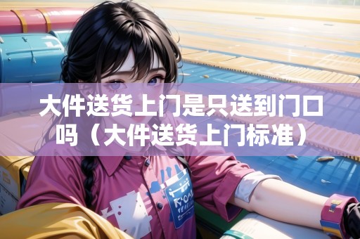 大件送貨上門是只送到門口嗎（大件送貨上門標(biāo)準(zhǔn)）