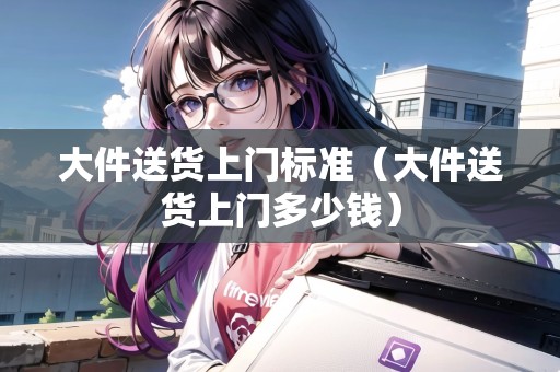 大件送貨上門標(biāo)準(zhǔn)(大件送貨上門多少錢) 大件送貨上門標(biāo)準(zhǔn)(大件送貨上門多少錢)