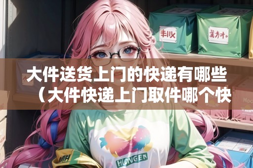 大件送貨上門的快遞有哪些（大件快遞上門取件哪個(gè)快遞好）