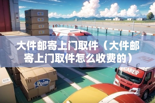 大件郵寄上門取件（大件郵寄上門取件怎么收費(fèi)的）