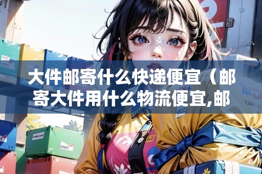 大件郵寄什么快遞便宜（郵寄大件用什么物流便宜,郵寄大件貨物找哪家快遞公司）