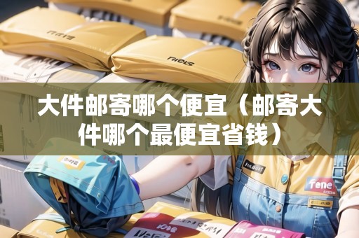 大件郵寄哪個(gè)便宜（郵寄大件哪個(gè)最便宜省錢）