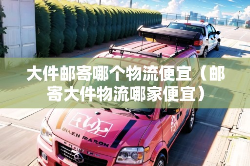 大件郵寄哪個物流便宜（郵寄大件物流哪家便宜）