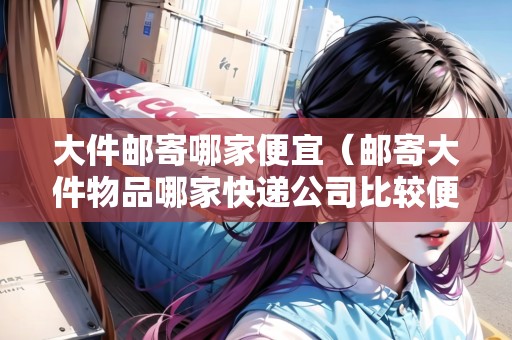 大件郵寄哪家便宜（郵寄大件物品哪家快遞公司比較便宜）