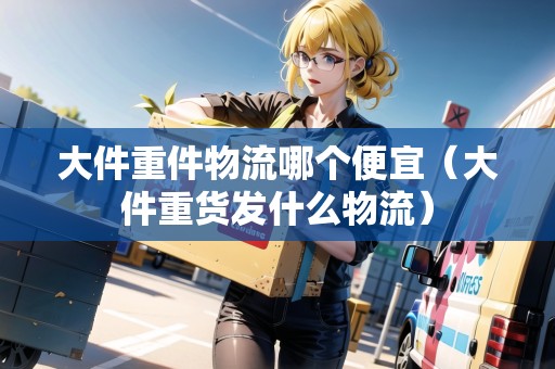 大件重件物流哪個便宜（大件重貨發(fā)什么物流）