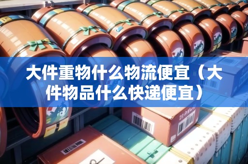 大件重物什么物流便宜(大件物品什么快遞便宜) 大件重物什么物流便宜(大件物品什么快遞便宜)