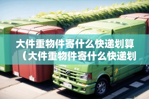 大件重物件寄什么快遞劃算（大件重物件寄什么快遞劃算一點(diǎn)）