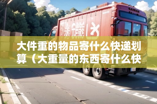 大件重的物品寄什么快遞劃算（大重量的東西寄什么快遞比較劃算）