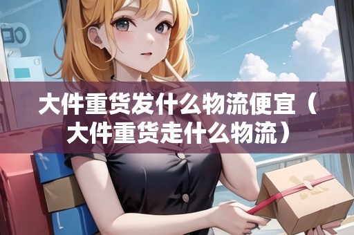 大件重貨發(fā)什么物流便宜（大件重貨走什么物流）