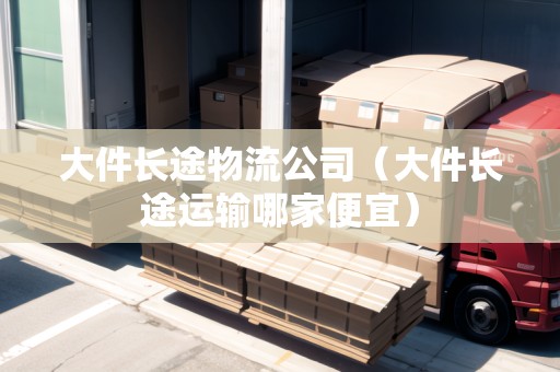 大件長(zhǎng)途物流公司（大件長(zhǎng)途運(yùn)輸哪家便宜）