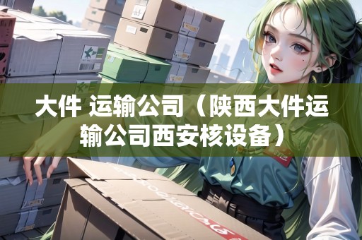 大件 運(yùn)輸公司（陜西大件運(yùn)輸公司西安核設(shè)備）