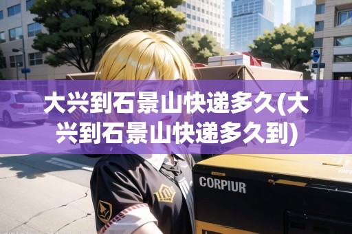 大興到石景山快遞多久(大興到石景山快遞多久到)