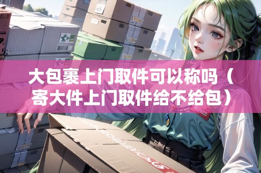 大包裹上門取件可以稱嗎（寄大件上門取件給不給包）