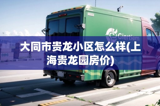 大同市貴龍小區(qū)怎么樣(上海貴龍園房價(jià))