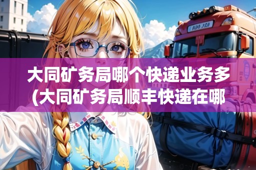 大同礦務(wù)局哪個快遞業(yè)務(wù)多(大同礦務(wù)局順豐快遞在哪里)