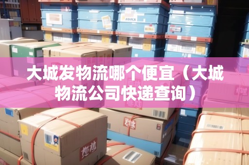 大城發(fā)物流哪個(gè)便宜（大城物流公司快遞查詢）