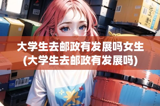 大學(xué)生去郵政有發(fā)展嗎女生(大學(xué)生去郵政有發(fā)展嗎) 大學(xué)生去郵政有發(fā)展嗎女生(大學(xué)生去郵政有發(fā)展嗎)