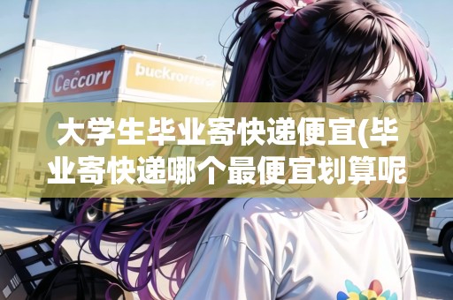 大學生畢業(yè)寄快遞便宜(畢業(yè)寄快遞哪個最便宜劃算呢)