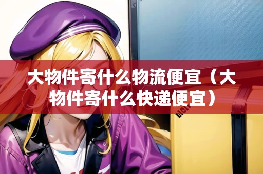 大物件寄什么物流便宜（大物件寄什么快遞便宜）