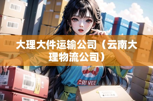 大理大件運(yùn)輸公司（云南大理物流公司）