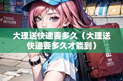 大理送快遞要多久（大理送快遞要多久才能到）