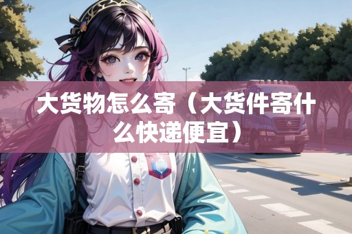 大貨物怎么寄（大貨件寄什么快遞便宜）