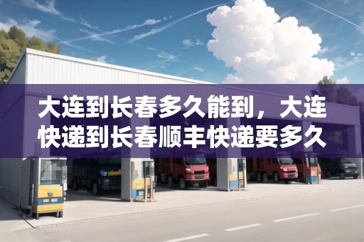 大連到長春多久能到，大連快遞到長春順豐快遞要多久能到