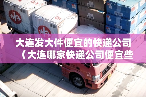 大連發(fā)大件便宜的快遞公司（大連哪家快遞公司便宜些）