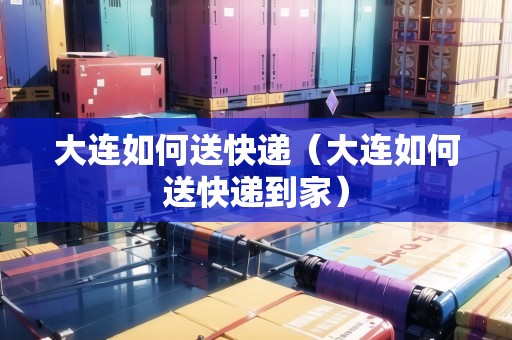 大連如何送快遞（大連如何送快遞到家）