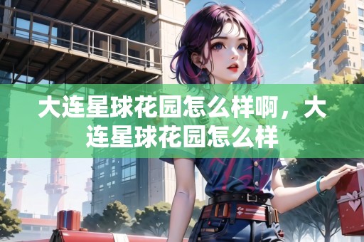大連星球花園怎么樣啊，大連星球花園怎么樣