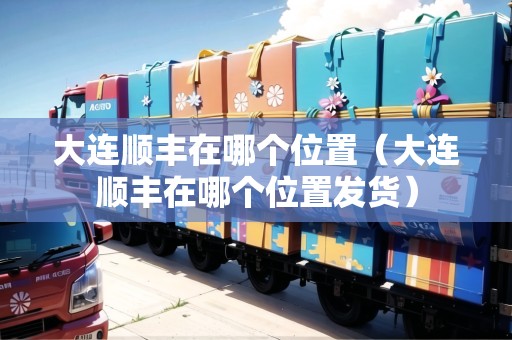 大連順豐在哪個位置（大連順豐在哪個位置發(fā)貨）