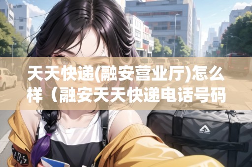 天天快遞(融安營業(yè)廳)怎么樣（融安天天快遞電話號(hào)碼）