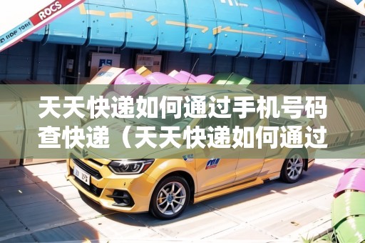 天天快遞如何通過手機號碼查快遞（天天快遞如何通過手機號碼查快遞單號）