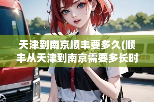 天津到南京順豐要多久(順豐從天津到南京需要多長時間)