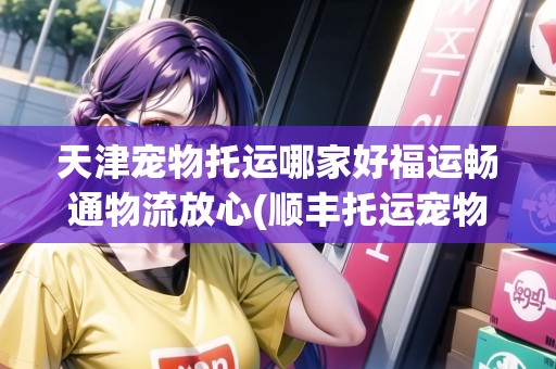 天津寵物托運哪家好福運暢通物流放心(順豐托運寵物電話天津)