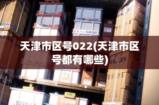 天津市區(qū)號022(天津市區(qū)號都有哪些)
