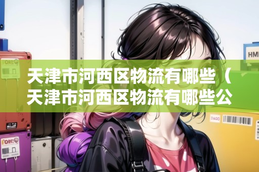 天津市河西區(qū)物流有哪些（天津市河西區(qū)物流有哪些公司）