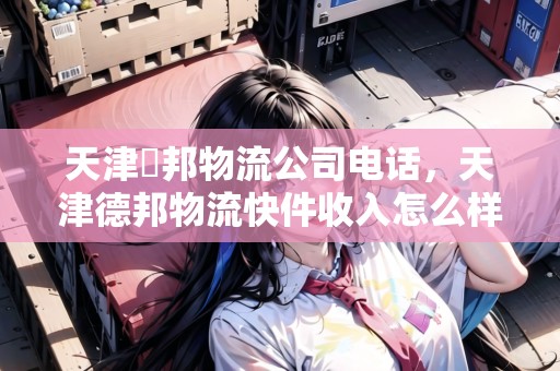 天津徳邦物流公司電話，天津德邦物流快件收入怎么樣