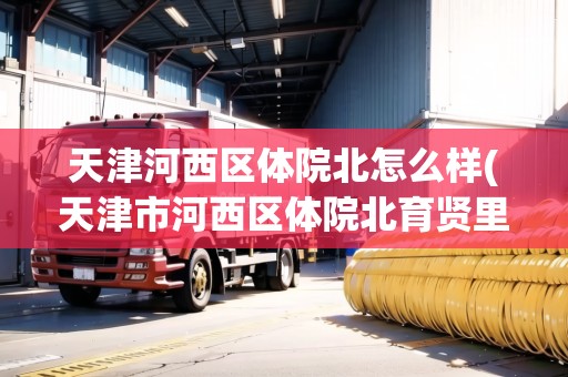 天津河西區(qū)體院北怎么樣(天津市河西區(qū)體院北育賢里)