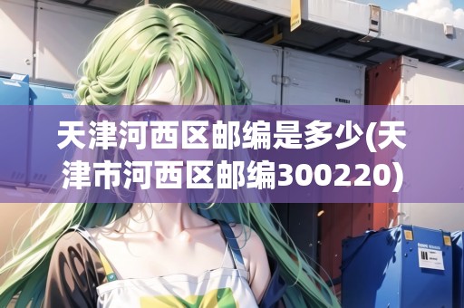天津河西區(qū)郵編是多少(天津市河西區(qū)郵編300220)