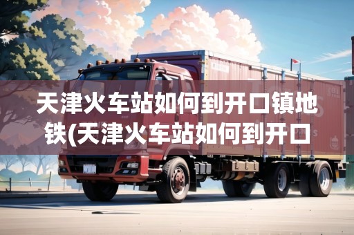 天津火車(chē)站如何到開(kāi)口鎮(zhèn)地鐵(天津火車(chē)站如何到開(kāi)口鎮(zhèn))