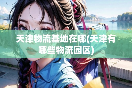 天津物流基地在哪(天津有哪些物流園區(qū)) 天津物流基地在哪(天津有哪些物流園區(qū))