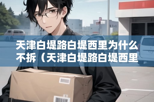天津白堤路白堤西里為什么不拆（天津白堤路白堤西里為什么不拆了）