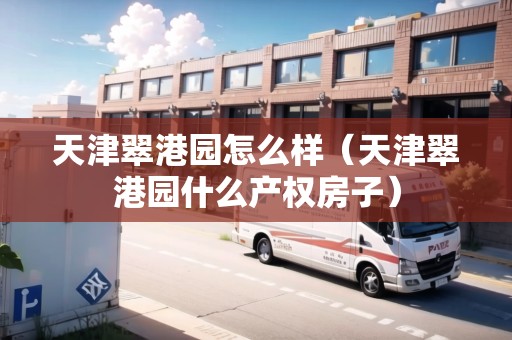 天津翠港園怎么樣（天津翠港園什么產(chǎn)權(quán)房子）